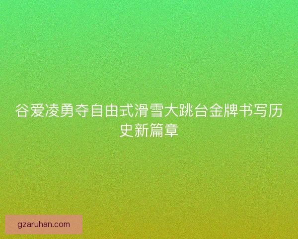 谷爱凌勇夺自由式滑雪大跳台金牌书写历史新篇章