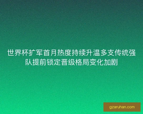 世界杯扩军首月热度持续升温多支传统强队提前锁定晋级格局变化加剧